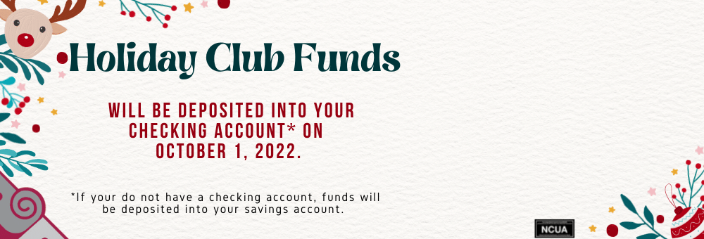 Holiday Club Funds will be deposited into your checking account on October 1, 2022. If you do not have a checking account, funds will be deposited into your savings account. 