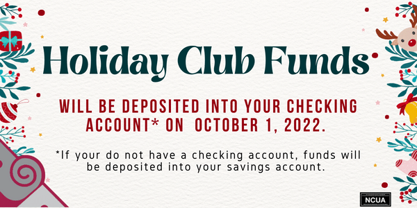 Holiday Club Funds will be deposited into your checking account on October 1, 2022. If you do not have a checking account, funds will be deposited into your savings account. 
