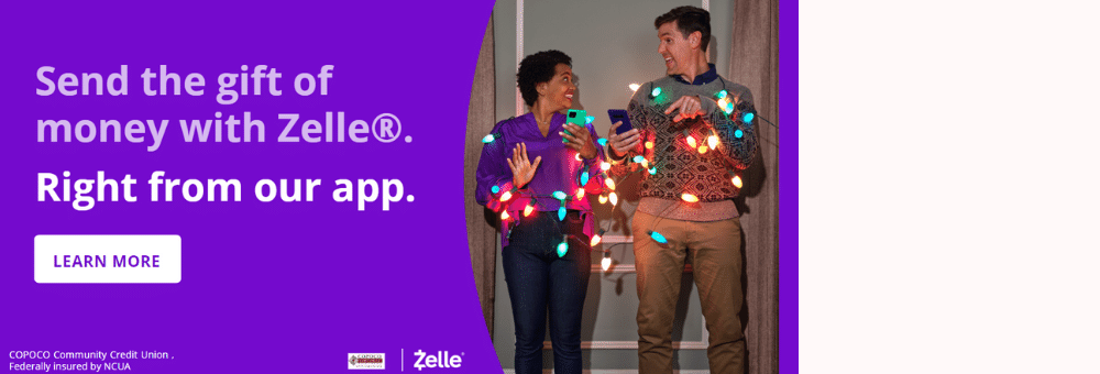 Send Money from your account to theirs with ZelleÂ®. Right from the COPOCO Community Credit Union App. 