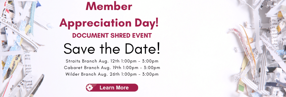 Save the Date for member appreciation day & shred event 2022.  Straits Branch Aug. 12th 1:00pm till 3:00pm. Cabaret Branch Aug. 19th 1:00pm till 3:00pm. Wilder Branch Aug. 26th 1:00pm till 3:00pm